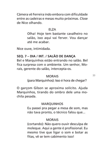 Câmera vê Ferreira indo embora com dificuldade
entre as cadeiras e mesas muito próximas. Close
de Nice olhando.
ELZA
Olha! Hoje tem bastante cavalheiro no
salão, isso aqui vai ferver. Vou dançar
até me acabar.
Nice ouve, intimidada.
SEQ. 7 – DIA / INT. / SALÃO DE DANÇA
Bel e Marquinhos estão entrando no salão. Bel
fica surpresa com o ambiente. Um senhor, Mo-
rais, gerente do salão, intercepta-os.
MORAIS
(para Marquinhos): Isso é hora de chegar?
O garçom Gilson se aproxima solícito. Ajuda
Marquinhos, tirando do ombro dele uma mo-
chila pesada.
MARQUINHOS
Eu passei pra pegar a mesa de som, mas
não tava pronto, o técnico falou que...
MORAIS
(cortando): Não quero ouvir desculpa de
moleque. Aqui a gente é profissional. Eu
mesmo tive que ligar o som e botar as
fitas, vê se tem cabimento isso!
33
Chega de Saudade miolo.indd 33 30/6/2008 17:00:24
 