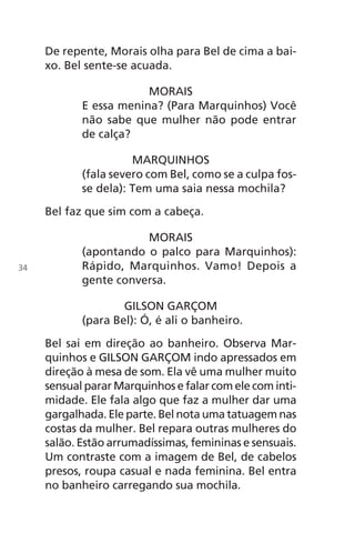 De repente, Morais olha para Bel de cima a bai-
xo. Bel sente-se acuada.
MORAIS
E essa menina? (Para Marquinhos) Você
não sabe que mulher não pode entrar
de calça?
MARQUINHOS
(fala severo com Bel, como se a culpa fos-
se dela): Tem uma saia nessa mochila?
Bel faz que sim com a cabeça.
MORAIS
(apontando o palco para Marquinhos):
Rápido, Marquinhos. Vamo! Depois a
gente conversa.
GILSON GARÇOM
(para Bel): Ó, é ali o banheiro.
Bel sai em direção ao banheiro. Observa Mar-
quinhos e GILSON GARÇOM indo apressados em
direção à mesa de som. Ela vê uma mulher muito
sensual parar Marquinhos e falar com ele com inti-
midade. Ele fala algo que faz a mulher dar uma
gargalhada. Ele parte. Bel nota uma tatuagem nas
costas da mulher. Bel repara outras mulheres do
salão. Estão arrumadíssimas, femininas e sensuais.
Um contraste com a imagem de Bel, de cabelos
presos, roupa casual e nada feminina. Bel entra
no banheiro carregando sua mochila.
34
Chega de Saudade miolo.indd 34 30/6/2008 17:00:24
 