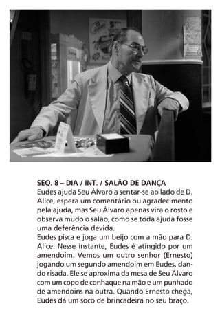 SEQ. 8 – DIA / INT. / SALÃO DE DANÇA
Eudes ajuda Seu Álvaro a sentar-se ao lado de D.
Alice, espera um comentário ou agradecimento
pela ajuda, mas Seu Álvaro apenas vira o rosto e
observa mudo o salão, como se toda ajuda fosse
uma deferência devida.
Eudes pisca e joga um beijo com a mão para D.
Alice. Nesse instante, Eudes é atingido por um
amendoim. Vemos um outro senhor (Ernesto)
jogando um segundo amendoim em Eudes, dan-
do risada. Ele se aproxima da mesa de Seu Álvaro
com um copo de conhaque na mão e um punhado
de amendoins na outra. Quando Ernesto chega,
Eudes dá um soco de brincadeira no seu braço.
Chega de Saudade miolo.indd 35 30/6/2008 17:00:24
 