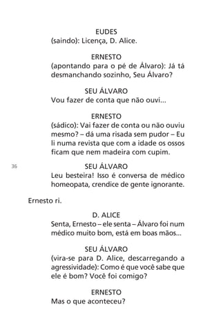 EUDES
(saindo): Licença, D. Alice.
ERNESTO
(apontando para o pé de Álvaro): Já tá
desmanchando sozinho, Seu Álvaro?
SEU ÁLVARO
Vou fazer de conta que não ouvi...
ERNESTO
(sádico): Vai fazer de conta ou não ouviu
mesmo? – dá uma risada sem pudor – Eu
li numa revista que com a idade os ossos
ficam que nem madeira com cupim.
SEU ÁLVARO
Leu besteira! Isso é conversa de médico
homeopata, crendice de gente ignorante.
Ernesto ri.
D. ALICE
Senta, Ernesto – ele senta – Álvaro foi num
médico muito bom, está em boas mãos...
SEU ÁLVARO
(vira-se para D. Alice, descarregando a
agressividade): Como é que você sabe que
ele é bom? Você foi comigo?
ERNESTO
Mas o que aconteceu?
36
Chega de Saudade miolo.indd 36 30/6/2008 17:00:26
 