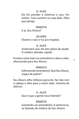 D. ALICE
Ele foi atender o telefone e caiu. Foi
ontem. Tava sozinho na casa dele. Olha
que perigo.
ERNESTO
E aí, Seu Álvaro?
ÁLVARO
Chamei o táxi e fui pro hospital.
D. ALICE
Ainda bem que ele tem plano de saúde.
O médico atendeu rápido.
Ernesto come mais um amendoim e abre a mão,
oferecendo para Seu Álvaro.
ERNESTO
(oferecendo amendoim): Qué Seu Álvaro,
viagra de pobre?
Seu Álvaro olha reflexivo para ele, faz não com
a cabeça e olha para o outro lado. Instante de
silêncio.
D. ALICE
Que é que a gente tava falando?
ERNESTO
(comendo um amendoim): A senhora ta-
va falando do médico do Seu Álvaro.
37
Chega de Saudade miolo.indd 37 30/6/2008 17:00:26
 