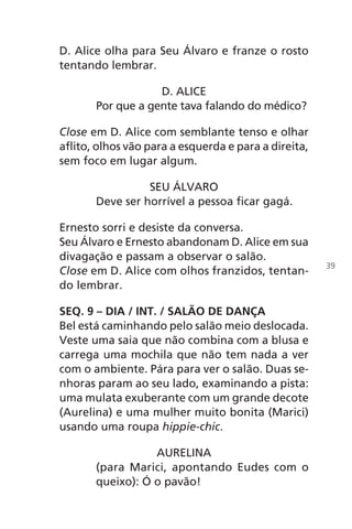 D. Alice olha para Seu Álvaro e franze o rosto
tentando lembrar.
D. ALICE
Por que a gente tava falando do médico?
Close em D. Alice com semblante tenso e olhar
aflito, olhos vão para a esquerda e para a direita,
sem foco em lugar algum.
SEU ÁLVARO
Deve ser horrível a pessoa ficar gagá.
Ernesto sorri e desiste da conversa.
Seu Álvaro e Ernesto abandonam D. Alice em sua
divagação e passam a observar o salão.
Close em D. Alice com olhos franzidos, tentan-
do lembrar.
SEQ. 9 – DIA / INT. / SALÃO DE DANÇA
Bel está caminhando pelo salão meio deslocada.
Veste uma saia que não combina com a blusa e
carrega uma mochila que não tem nada a ver
com o ambiente. Pára para ver o salão. Duas se-
nhoras param ao seu lado, examinando a pista:
uma mulata exuberante com um grande decote
(Aurelina) e uma mulher muito bonita (Marici)
usando uma roupa hippie-chic.
AURELINA
(para Marici, apontando Eudes com o
queixo): Ó o pavão!
39
Chega de Saudade miolo.indd 39 30/6/2008 17:00:30
 