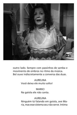 outro lado. Sempre com passinhos de samba e
movimento de ombros no ritmo da música.
Bel ouve indiscretamente a conversa das duas.
AURELINA
Você deixa ele muito solto!
MARICI
Na gaiola ele não canta.
AURELINA
Ninguém tá falando em gaiola, ave Ma-
ria, mas esse sistema seu não serve. Intima
Chega de Saudade miolo.indd 41 30/6/2008 17:00:33
 