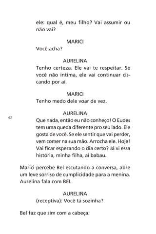 ele: qual é, meu filho? Vai assumir ou
não vai?
MARICI
Você acha?
AURELINA
Tenho certeza. Ele vai te respeitar. Se
você não intima, ele vai continuar cis-
cando por aí.
MARICI
Tenho medo dele voar de vez.
AURELINA
Que nada, então eu não conheço! O Eudes
tem uma queda diferente pro seu lado. Ele
gosta de você. Se ele sentir que vai perder,
vem comer na sua mão. Arrocha ele. Hoje!
Vai ficar esperando o dia certo? Já vi essa
história, minha filha, aí babau.
Marici percebe Bel escutando a conversa, abre
um leve sorriso de cumplicidade para a menina.
Aurelina fala com BEL.
AURELINA
(receptiva): Você tá sozinha?
Bel faz que sim com a cabeça.
42
Chega de Saudade miolo.indd 42 30/6/2008 17:00:38
 