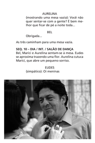 AURELINA
(mostrando uma mesa vazia): Você não
quer sentar-se com a gente? É bem me-
lhor que ficar de pé a noite toda...
BEL
Obrigada...
As três caminham para uma mesa vazia.
SEQ. 10 – DIA / INT. / SALÃO DE DANÇA
Bel, Marici e Aurelina sentam-se à mesa. Eudes
se aproxima trazendo uma flor. Aurelina cutuca
Marici, que abre um pequeno sorriso.
EUDES
(simpático): Oi meninas
Chega de Saudade miolo.indd 43 30/6/2008 17:00:38
 