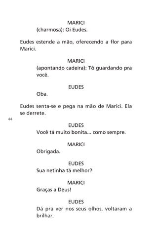 MARICI
(charmosa): Oi Eudes.
Eudes estende a mão, oferecendo a flor para
Marici.
MARICI
(apontando cadeira): Tô guardando pra
você.
EUDES
Oba.
Eudes senta-se e pega na mão de Marici. Ela
se derrete.
EUDES
Você tá muito bonita... como sempre.
MARICI
Obrigada.
EUDES
Sua netinha tá melhor?
MARICI
Graças a Deus!
EUDES
Dá pra ver nos seus olhos, voltaram a
brilhar.
44
Chega de Saudade miolo.indd 44 30/6/2008 17:00:41
 