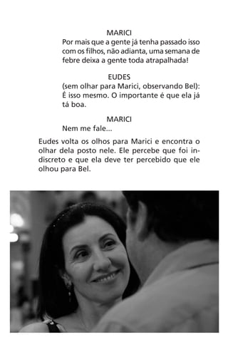 MARICI
Por mais que a gente já tenha passado isso
com os filhos, não adianta, uma semana de
febre deixa a gente toda atrapalhada!
EUDES
(sem olhar para Marici, observando Bel):
É isso mesmo. O importante é que ela já
tá boa.
MARICI
Nem me fale...
Eudes volta os olhos para Marici e encontra o
olhar dela posto nele. Ele percebe que foi in-
discreto e que ela deve ter percebido que ele
olhou para Bel.
Chega de Saudade miolo.indd 45 30/6/2008 17:00:42
 