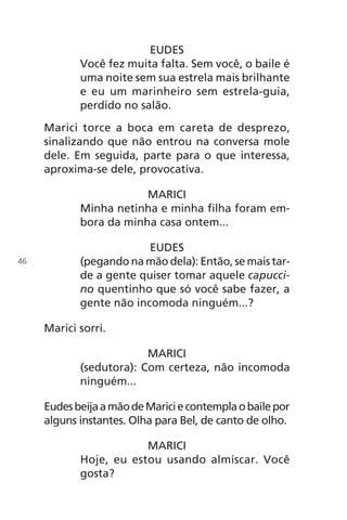 EUDES
Você fez muita falta. Sem você, o baile é
uma noite sem sua estrela mais brilhante
e eu um marinheiro sem estrela-guia,
perdido no salão.
Marici torce a boca em careta de desprezo,
sinalizando que não entrou na conversa mole
dele. Em seguida, parte para o que interessa,
aproxima-se dele, provocativa.
MARICI
Minha netinha e minha filha foram em-
bora da minha casa ontem...
EUDES
(pegando na mão dela): Então, se mais tar-
de a gente quiser tomar aquele capucci-
no quentinho que só você sabe fazer, a
gente não incomoda ninguém...?
Marici sorri.
MARICI
(sedutora): Com certeza, não incomoda
ninguém...
EudesbeijaamãodeMariciecontemplaobailepor
alguns instantes. Olha para Bel, de canto de olho.
MARICI
Hoje, eu estou usando almíscar. Você
gosta?
46
Chega de Saudade miolo.indd 46 30/6/2008 17:00:44
 