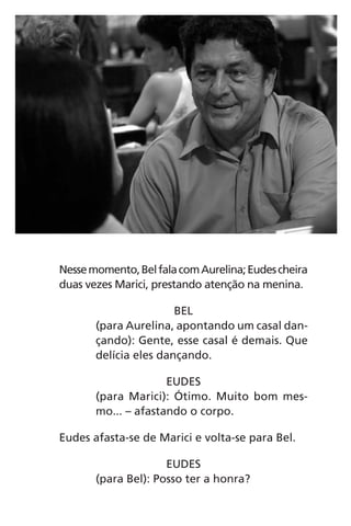 Nessemomento,BelfalacomAurelina;Eudescheira
duas vezes Marici, prestando atenção na menina.
BEL
(para Aurelina, apontando um casal dan-
çando): Gente, esse casal é demais. Que
delícia eles dançando.
EUDES
(para Marici): Ótimo. Muito bom mes-
mo... – afastando o corpo.
Eudes afasta-se de Marici e volta-se para Bel.
EUDES
(para Bel): Posso ter a honra?
Chega de Saudade miolo.indd 47 30/6/2008 17:00:44
 