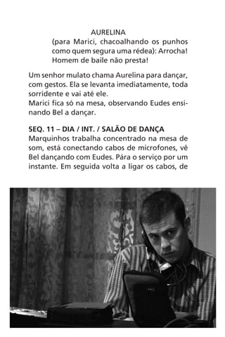 AURELINA
(para Marici, chacoalhando os punhos
como quem segura uma rédea): Arrocha!
Homem de baile não presta!
Um senhor mulato chama Aurelina para dançar,
com gestos. Ela se levanta imediatamente, toda
sorridente e vai até ele.
Marici fica só na mesa, observando Eudes ensi-
nando Bel a dançar.
SEQ. 11 – DIA / INT. / SALÃO DE DANÇA
Marquinhos trabalha concentrado na mesa de
som, está conectando cabos de microfones, vê
Bel dançando com Eudes. Pára o serviço por um
instante. Em seguida volta a ligar os cabos, de
Chega de Saudade miolo.indd 50 30/6/2008 17:00:53
 