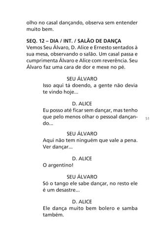 olho no casal dançando, observa sem entender
muito bem.
SEQ. 12 – DIA / INT. / SALÃO DE DANÇA
Vemos Seu Álvaro, D. Alice e Ernesto sentados à
sua mesa, observando o salão. Um casal passa e
cumprimenta Álvaro e Alice com reverência. Seu
Álvaro faz uma cara de dor e mexe no pé.
SEU ÁLVARO
Isso aqui tá doendo, a gente não devia
te vindo hoje...
D. ALICE
Eu posso até ficar sem dançar, mas tenho
que pelo menos olhar o pessoal dançan-
do...
SEU ÁLVARO
Aqui não tem ninguém que vale a pena.
Ver dançar...
D. ALICE
O argentino!
SEU ÁLVARO
Só o tango ele sabe dançar, no resto ele
é um desastre...
D. ALICE
Ele dança muito bem bolero e samba
também.
51
Chega de Saudade miolo.indd 51 30/6/2008 17:00:54
 