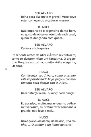 SEU ÁLVARO
(olha para ela em tom grave): Você deve
estar começando a caducar mesmo...
D. ALICE
Não importa se o argentino dança bem,
eu gosto de observar o jeito de cada casal,
quem tá dançando com quem...
SEU ÁLVARO
Caduca e fofoqueira...
De repente rostos de Alice e Álvaro se contraem,
como se tivessem visto um fantasma. O argen-
tino Hugo se aproxima, sujeito viril e elegante,
60 anos.
HUGO
Con licença, seu Álvaro, como o senhor
está impossibilitado hoje, peço su consen-
timento para dançar con D. Alice...
SEU ÁLVARO
(sem disfarçar o mau humor): Pode dançar.
D. ALICE
Eu agradeço muito, mas enquanto o Álva-
ro tiver assim, eu prefiro fazer companhia
pra ele, não leve a mal...
HUGO
Isso é que é una dama, dama non, una rai-
nha! ... O senhor é un home de sorte!
52
Chega de Saudade miolo.indd 52 30/6/2008 17:00:54
 
