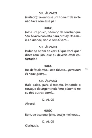 SEU ÁLVARO
(irritado): Se eu fosse um homem de sorte
não tava com esse pé!
HUGO
(olha um pouco, o tempo de concluir que
Seu Álvaro não está para prosa): Dos ma-
les o menor, non é Seu Álvaro...
SEU ÁLVARO
(subindo o tom de voz): O que você quer
dizer com isso, que eu deveria estar en-
fartado?
HUGO
(na defesa): Não... não foi isso... pero non
és nada grave...
SEU ÁLVARO
(fala baixo, para si mesmo, imitando o
sotaque do argentino): Pero pimenta no
cu dos outros, non?...
D. ALICE
Álvaro!
HUGO
Bom, de qualquer jeito, desejo melhoras...
D. ALICE
Obrigada.
53
Chega de Saudade miolo.indd 53 30/6/2008 17:00:54
 