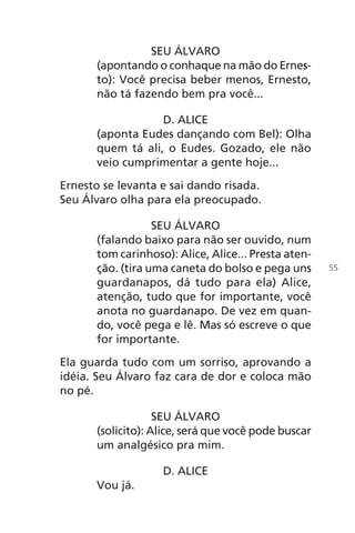 SEU ÁLVARO
(apontando o conhaque na mão do Ernes-
to): Você precisa beber menos, Ernesto,
não tá fazendo bem pra você...
D. ALICE
(aponta Eudes dançando com Bel): Olha
quem tá ali, o Eudes. Gozado, ele não
veio cumprimentar a gente hoje...
Ernesto se levanta e sai dando risada.
Seu Álvaro olha para ela preocupado.
SEU ÁLVARO
(falando baixo para não ser ouvido, num
tom carinhoso): Alice, Alice... Presta aten-
ção. (tira uma caneta do bolso e pega uns
guardanapos, dá tudo para ela) Alice,
atenção, tudo que for importante, você
anota no guardanapo. De vez em quan-
do, você pega e lê. Mas só escreve o que
for importante.
Ela guarda tudo com um sorriso, aprovando a
idéia. Seu Álvaro faz cara de dor e coloca mão
no pé.
SEU ÁLVARO
(solícito): Alice, será que você pode buscar
um analgésico pra mim.
D. ALICE
Vou já.
55
Chega de Saudade miolo.indd 55 30/6/2008 17:00:54
 