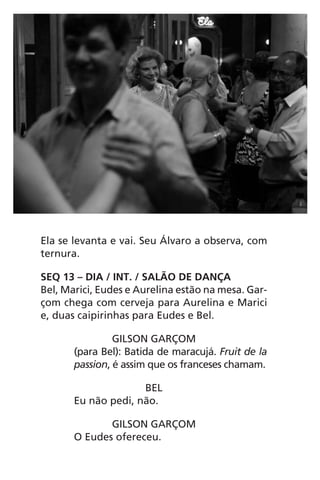 Ela se levanta e vai. Seu Álvaro a observa, com
ternura.
SEQ 13 – DIA / INT. / SALÃO DE DANÇA
Bel, Marici, Eudes e Aurelina estão na mesa. Gar-
çom chega com cerveja para Aurelina e Marici
e, duas caipirinhas para Eudes e Bel.
GILSON GARÇOM
(para Bel): Batida de maracujá. Fruit de la
passion, é assim que os franceses chamam.
BEL
Eu não pedi, não.
GILSON GARÇOM
O Eudes ofereceu.
Chega de Saudade miolo.indd 56 30/6/2008 17:00:54
 
