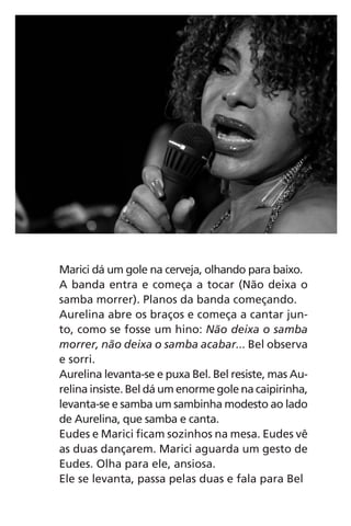 Marici dá um gole na cerveja, olhando para baixo.
A banda entra e começa a tocar (Não deixa o
samba morrer). Planos da banda começando.
Aurelina abre os braços e começa a cantar jun-
to, como se fosse um hino: Não deixa o samba
morrer, não deixa o samba acabar... Bel observa
e sorri.
Aurelina levanta-se e puxa Bel. Bel resiste, mas Au-
relina insiste. Bel dá um enorme gole na caipirinha,
levanta-se e samba um sambinha modesto ao lado
de Aurelina, que samba e canta.
Eudes e Marici ficam sozinhos na mesa. Eudes vê
as duas dançarem. Marici aguarda um gesto de
Eudes. Olha para ele, ansiosa.
Ele se levanta, passa pelas duas e fala para Bel
Chega de Saudade miolo.indd 57 30/6/2008 17:00:54
 