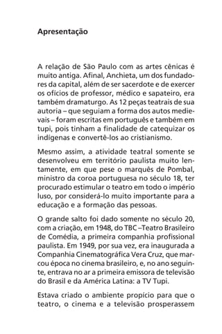 Apresentação
A relação de São Paulo com as artes cênicas é
muito antiga. Afinal, Anchieta, um dos fundado-
res da capital, além de ser sacerdote e de exercer
os ofícios de professor, médico e sapateiro, era
também dramaturgo. As 12 peças teatrais de sua
autoria – que seguiam a forma dos autos medie-
vais – foram escritas em português e também em
tupi, pois tinham a finalidade de catequizar os
indígenas e convertê-los ao cristianismo.
Mesmo assim, a atividade teatral somente se
desenvolveu em território paulista muito len-
tamente, em que pese o marquês de Pombal,
ministro da coroa portuguesa no século 18, ter
procurado estimular o teatro em todo o império
luso, por considerá-lo muito importante para a
educação e a formação das pessoas.
O grande salto foi dado somente no século 20,
com a criação, em 1948, do TBC –Teatro Brasileiro
de Comédia, a primeira companhia profissional
paulista. Em 1949, por sua vez, era inaugurada a
Companhia Cinematográfica Vera Cruz, que mar-
cou época no cinema brasileiro, e, no ano seguin-
te, entrava no ar a primeira emissora de televisão
do Brasil e da América Latina: a TV Tupi.
Estava criado o ambiente propício para que o
teatro, o cinema e a televisão prosperassem
Chega de Saudade miolo.indd 5 30/6/2008 17:00:16
 