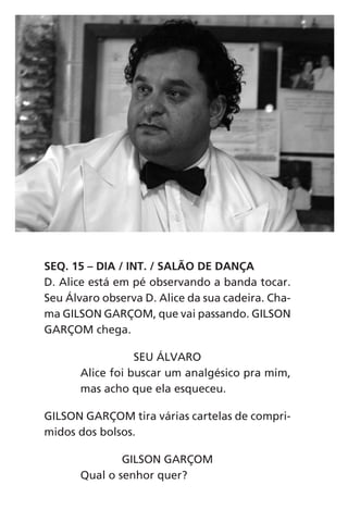 SEQ. 15 – DIA / INT. / SALÃO DE DANÇA
D. Alice está em pé observando a banda tocar.
Seu Álvaro observa D. Alice da sua cadeira. Cha-
ma GILSON GARÇOM, que vai passando. GILSON
GARÇOM chega.
SEU ÁLVARO
Alice foi buscar um analgésico pra mim,
mas acho que ela esqueceu.
GILSON GARÇOM tira várias cartelas de compri-
midos dos bolsos.
GILSON GARÇOM
Qual o senhor quer?
Chega de Saudade miolo.indd 60 30/6/2008 17:00:55
 