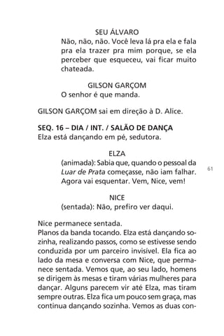 SEU ÁLVARO
Não, não, não. Você leva lá pra ela e fala
pra ela trazer pra mim porque, se ela
perceber que esqueceu, vai ficar muito
chateada.
GILSON GARÇOM
O senhor é que manda.
GILSON GARÇOM sai em direção à D. Alice.
SEQ. 16 – DIA / INT. / SALÃO DE DANÇA
Elza está dançando em pé, sedutora.
ELZA
(animada): Sabia que, quando o pessoal da
Luar de Prata começasse, não iam falhar.
Agora vai esquentar. Vem, Nice, vem!
NICE
(sentada): Não, prefiro ver daqui.
Nice permanece sentada.
Planos da banda tocando. Elza está dançando so-
zinha, realizando passos, como se estivesse sendo
conduzida por um parceiro invisível. Ela fica ao
lado da mesa e conversa com Nice, que perma-
nece sentada. Vemos que, ao seu lado, homens
se dirigem às mesas e tiram várias mulheres para
dançar. Alguns parecem vir até Elza, mas tiram
sempre outras. Elza fica um pouco sem graça, mas
continua dançando sozinha. Vemos as duas con-
61
Chega de Saudade miolo.indd 61 30/6/2008 17:00:55
 