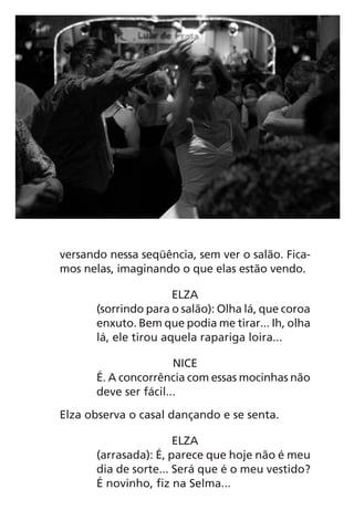 versando nessa seqüência, sem ver o salão. Fica-
mos nelas, imaginando o que elas estão vendo.
ELZA
(sorrindo para o salão): Olha lá, que coroa
enxuto. Bem que podia me tirar... Ih, olha
lá, ele tirou aquela rapariga loira...
NICE
É. A concorrência com essas mocinhas não
deve ser fácil...
Elza observa o casal dançando e se senta.
ELZA
(arrasada): É, parece que hoje não é meu
dia de sorte... Será que é o meu vestido?
É novinho, fiz na Selma...
Chega de Saudade miolo.indd 63 30/6/2008 17:00:57
 
