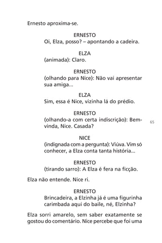 Ernesto aproxima-se.
ERNESTO
Oi, Elza, posso? – apontando a cadeira.
ELZA
(animada): Claro.
ERNESTO
(olhando para Nice): Não vai apresentar
sua amiga...
ELZA
Sim, essa é Nice, vizinha lá do prédio.
ERNESTO
(olhando-a com certa indiscrição): Bem-
vinda, Nice. Casada?
NICE
(indignada com a pergunta): Viúva. Vim só
conhecer, a Elza conta tanta história...
ERNESTO
(tirando sarro): A Elza é fera na ficção.
Elza não entende. Nice ri.
ERNESTO
Brincadeira, a Elzinha já é uma figurinha
carimbada aqui do baile, né, Elzinha?
Elza sorri amarelo, sem saber exatamente se
gostou do comentário. Nice percebe que foi uma
65
Chega de Saudade miolo.indd 65 30/6/2008 17:00:58
 