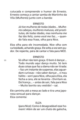 cutucada e compreende o humor de Ernesto.
Ernesto começa a cantar samba de Martinho da
Vila (Mulheres) junto com a banda:
ERNESTO
Já tive mulheres de todas idades... Mulhe-
res cabeças, mulheres malucas, até prosti-
tutas, de todas idades, mas nenhuma me
faz tão feliz, como você me faz... – quan-
do fala essa frase, olha para Nice.
Elza olha para ele incomodada. Nice olha com
curiosidade, achando graça. Ele solta a voz sem pu-
dor. De repente, pára de cantar e fala para NICE.
ERNESTO
Só olhar não tem graça. O bom é dançar...
Todo mundo aqui dança muito. Só tem
duas coisas que faz a dama não ser tirada:
– faz um instante de suspense, elas aguar-
dam curiosas – não saber dançar... e mau
hálito – sorri para Nice, olha para Elza, ela
fecha a cara, ele se levanta – Divirtam-se.
Dá licença... – antes de sair, fala para Nice
– Muito bonito seu vestido! – sai.
Ele caminha até a mesa ao lado e tira uma japo-
nesa sensual para dançar.
Elza comenta:
ELZA
(para Nice): Como é desagradável esse ho-
mem! Além de ser um chato de galocha,
66
Chega de Saudade miolo.indd 66 30/6/2008 17:00:58
 