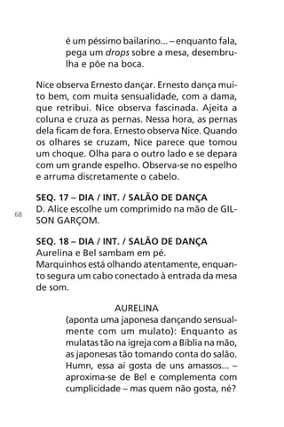 é um péssimo bailarino... – enquanto fala,
pega um drops sobre a mesa, desembru-
lha e põe na boca.
Nice observa Ernesto dançar. Ernesto dança mui-
to bem, com muita sensualidade, com a dama,
que retribui. Nice observa fascinada. Ajeita a
coluna e cruza as pernas. Nessa hora, as pernas
dela ficam de fora. Ernesto observa Nice. Quando
os olhares se cruzam, Nice parece que tomou
um choque. Olha para o outro lado e se depara
com um grande espelho. Observa-se no espelho
e arruma discretamente o cabelo.
SEQ. 17 – DIA / INT. / SALÃO DE DANÇA
D. Alice escolhe um comprimido na mão de GIL-
SON GARÇOM.
SEQ. 18 – DIA / INT. / SALÃO DE DANÇA
Aurelina e Bel sambam em pé.
Marquinhos está olhando atentamente, enquan-
to segura um cabo conectado à entrada da mesa
de som.
AURELINA
(aponta uma japonesa dançando sensual-
mente com um mulato): Enquanto as
mulatas tão na igreja com a Bíblia na mão,
as japonesas tão tomando conta do salão.
Humn, essa aí gosta de uns amassos... –
aproxima-se de Bel e complementa com
cumplicidade – mas quem não gosta, né?
68
Chega de Saudade miolo.indd 68 30/6/2008 17:01:00
 