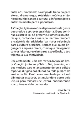 entre nós, ampliando o campo de trabalho para
atores, dramaturgos, roteiristas, músicos e téc-
nicos; multiplicando a cultura, a informação e o
entretenimento para a população.
A Coleção Aplauso reúne depoimentos de gente
que ajudou a escrever essa história. E que conti-
nua a escrevê-la, no presente. Homens e mulhe-
res que, contando a sua vida, narram também
a trajetória de atividades da maior relevância
para a cultura brasileira. Pessoas que, numa lin-
guagem simples e direta, como que dialogando
com os leitores, revelam a sua experiência, o seu
talento, a sua criatividade.
Daí, certamente, uma das razões do sucesso des-
ta Coleção junto ao público. Daí, também, um
dos motivos para o lançamento de uma edição
especial, dirigida aos alunos da rede pública de
ensino de São Paulo e encaminhada para 4 mil
bibliotecas escolares, estimulando o gosto pela
leitura para milhares de jovens, enriquecendo
sua cultura e visão de mundo.
José Serra
Governador do Estado de São Paulo
Chega de Saudade miolo.indd 6 30/6/2008 17:00:16
 