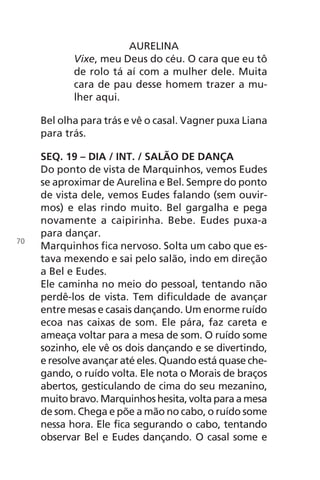 AURELINA
Vixe, meu Deus do céu. O cara que eu tô
de rolo tá aí com a mulher dele. Muita
cara de pau desse homem trazer a mu-
lher aqui.
Bel olha para trás e vê o casal. Vagner puxa Liana
para trás.
SEQ. 19 – DIA / INT. / SALÃO DE DANÇA
Do ponto de vista de Marquinhos, vemos Eudes
se aproximar de Aurelina e Bel. Sempre do ponto
de vista dele, vemos Eudes falando (sem ouvir-
mos) e elas rindo muito. Bel gargalha e pega
novamente a caipirinha. Bebe. Eudes puxa-a
para dançar.
Marquinhos fica nervoso. Solta um cabo que es-
tava mexendo e sai pelo salão, indo em direção
a Bel e Eudes.
Ele caminha no meio do pessoal, tentando não
perdê-los de vista. Tem dificuldade de avançar
entre mesas e casais dançando. Um enorme ruído
ecoa nas caixas de som. Ele pára, faz careta e
ameaça voltar para a mesa de som. O ruído some
sozinho, ele vê os dois dançando e se divertindo,
e resolve avançar até eles. Quando está quase che-
gando, o ruído volta. Ele nota o Morais de braços
abertos, gesticulando de cima do seu mezanino,
muito bravo. Marquinhos hesita, volta para a mesa
de som. Chega e põe a mão no cabo, o ruído some
nessa hora. Ele fica segurando o cabo, tentando
observar Bel e Eudes dançando. O casal some e
70
Chega de Saudade miolo.indd 70 30/6/2008 17:01:01
 