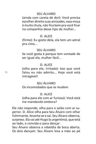 SEU ÁLVARO
(ainda com careta de dor): Você precisa
escolher direito suas amizades, essa moça
é muito chula, não fica bem pra você ficar
na companhia desse tipo de mulher...
D. ALICE
(firme): Eu gosto dela, ela tem um astral
pra cima...
SEU ÁLVARO
Se você gosta é porque tem vontade de
ser igual ela, mulher fácil...
D. ALICE
(olha para ele, irritada): Isso que você
falou eu não admito... Hoje você está
intragável!
SEU ÁLVARO
Os incomodados que se mudem.
D. ALICE
(olha para ele com ar furioso): Você está
me mandando embora?
Ele não responde, olha para o salão com ar su-
perior. D. Alice olha para Seu Álvaro com olhar
fulminante, levanta-se e sai. Seu Álvaro observa,
surpreso. Ela vai até Hugo (o argentino), que está
ao lado, e convida-o para dançar.
Seu Álvaro observa a rebeldia de boca aberta.
Os dois dançam. Seu Álvaro leva a mão ao pé
72
Chega de Saudade miolo.indd 72 30/6/2008 17:01:01
 