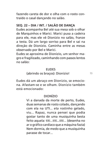fazendo careta de dor e olha com o rosto con-
traído o casal dançando no salão.
SEQ. 22 – DIA / INT. / SALÃO DE DANÇA
Eudes acompanha Bel até sua mesa sob o olhar
de Marquinhos e Marici. Marici puxa a cadeira
para ele, mas ele vê Dionízio no salão, franze
a testa. Dá um largo sorriso para Bel e sai na
direção de Dionízio. Caminha entre as mesas
observado por Bel e Marici.
Eudes se aproxima de Dionízio, um senhor ma-
gro e fragilizado, caminhando com passos lentos
no salão:
EUDES
(abrindo os braços): Dionízio!
Eudes dá um abraço em Dionízio, se emocio-
na. Afastam-se e se olham. Dionízio também
está emocionado:
DIONÍZIO
Vi a danada da morte de perto, Eudes,
duas semanas de rosto colado, dançando
com ela na UTI... eta rostinho gelado,
viu... Rapaz, nunca pensei que podia
gostar tanto de uma musiquinha besta
feito aquela: titi...titi...titi... (desenha no
ar o gráfico cardíaco que a máquina fazia)
Nem dormia, de medo que a musiquinha
parasse de tocar...
73
Chega de Saudade miolo.indd 73 30/6/2008 17:01:01
 