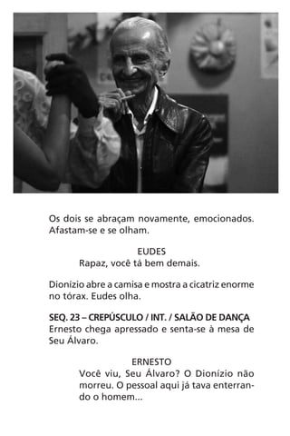 Os dois se abraçam novamente, emocionados.
Afastam-se e se olham.
EUDES
Rapaz, você tá bem demais.
Dionízio abre a camisa e mostra a cicatriz enorme
no tórax. Eudes olha.
SEQ. 23 – CREPÚSCULO / INT. / SALÃO DE DANÇA
Ernesto chega apressado e senta-se à mesa de
Seu Álvaro.
ERNESTO
Você viu, Seu Álvaro? O Dionízio não
morreu. O pessoal aqui já tava enterran-
do o homem...
Chega de Saudade miolo.indd 75 30/6/2008 17:01:04
 
