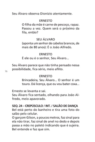 Seu Álvaro observa Dionízio atentamente.
ERNESTO
O filha da mãe é carne de pescoço, rapaz.
Passou a vez. Quem será o próximo da
fila, então?
SEU ÁLVARO
(aponta um senhor de cabelos brancos, de
mais de 80 anos): É o João Alfredo.
ERNESTO
É ele ou é o senhor, Seu Álvaro...
Seu Álvaro parece que não tinha pensado nessa
possibilidade, fica sério, meio aflito.
ERNESTO
Brincadeira, Seu Álvaro... O senhor é um
touro. Dá licença, que eu vou bater coxa...
Ernesto se levanta e sai.
Seu Álvaro fica sentado, olhando para João Al-
fredo, meio apavorado.
SEQ. 24 – CREPÚSCULO / INT. / SALÃO DE DANÇA
Bel está perto do banheiro e tira uma foto do
salão pelo celular.
O garçom Gilson, a poucos metros, faz sinal para
ela não tirar, faz sinal de anel no dedo e depois
passa a mão no paletó indicando que é sujeira.
Bel entende e faz que sim.
76
Chega de Saudade miolo.indd 76 30/6/2008 17:01:05
 