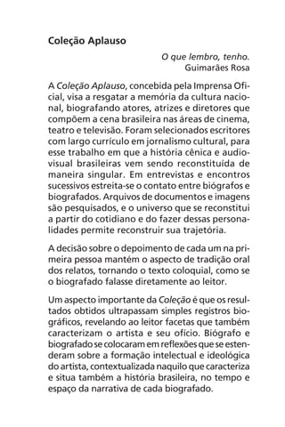 Coleção Aplauso
O que lembro, tenho.
Guimarães Rosa
A Coleção Aplauso, concebida pela Imprensa Ofi-
cial, visa a resgatar a memória da cultura nacio-
nal, biografando atores, atrizes e diretores que
compõem a cena brasileira nas áreas de cinema,
teatro e televisão. Foram selecionados escritores
com largo currículo em jornalismo cultural, para
esse trabalho em que a história cênica e audio-
visual brasileiras vem sendo reconstituída de
maneira singular. Em entrevistas e encontros
sucessivos estreita-se o contato entre biógrafos e
biografados. Arquivos de documentos e imagens
são pesquisados, e o universo que se reconstitui
a partir do cotidiano e do fazer dessas persona-
lidades permite reconstruir sua trajetória.
A decisão sobre o depoimento de cada um na pri-
meira pessoa mantém o aspecto de tradição oral
dos relatos, tornando o texto coloquial, como se
o biografado falasse diretamente ao leitor.
Um aspecto importante da Coleção é que os resul-
tados obtidos ultrapassam simples registros bio-
gráficos, revelando ao leitor facetas que também
caracterizam o artista e seu ofício. Biógrafo e
biografadosecolocaramemreflexõesqueseesten-
deram sobre a formação intelectual e ideológica
do artista, contextualizada naquilo quecaracteriza
e situa também a história brasileira, no tempo e
espaço da narrativa de cada biografado.
Chega de Saudade miolo.indd 7 30/6/2008 17:00:16
 