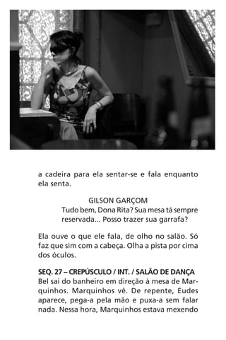 a cadeira para ela sentar-se e fala enquanto
ela senta.
GILSON GARÇOM
Tudo bem, Dona Rita? Sua mesa tá sempre
reservada... Posso trazer sua garrafa?
Ela ouve o que ele fala, de olho no salão. Só
faz que sim com a cabeça. Olha a pista por cima
dos óculos.
SEQ. 27 – CREPÚSCULO / INT. / SALÃO DE DANÇA
Bel sai do banheiro em direção à mesa de Mar-
quinhos. Marquinhos vê. De repente, Eudes
aparece, pega-a pela mão e puxa-a sem falar
nada. Nessa hora, Marquinhos estava mexendo
Chega de Saudade miolo.indd 79 30/6/2008 17:01:10
 