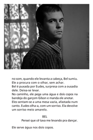 no som, quando ele levanta a cabeça, Bel sumiu.
Ele a procura com o olhar, sem achar.
Bel é puxada por Eudes, surpresa com a ousadia
dele. Deixa-se levar.
No caminho, ele pega uma água e dois copos na
bandeja do garçom Gilson e manda ele anotar.
Eles sentam-se a uma mesa vazia, afastada num
canto. Eudes olha-a, com um sorriso. Ela devolve
um sorriso meio amarelo.
BEL
Pensei que cê tava me levando pra dançar.
Ele serve água nos dois copos.
Chega de Saudade miolo.indd 80 30/6/2008 17:01:12
 