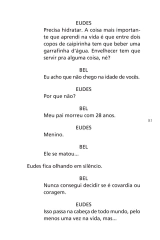 EUDES
Precisa hidratar. A coisa mais importan-
te que aprendi na vida é que entre dois
copos de caipirinha tem que beber uma
garrafinha d’água. Envelhecer tem que
servir pra alguma coisa, né?
BEL
Eu acho que não chego na idade de vocês.
EUDES
Por que não?
BEL
Meu pai morreu com 28 anos.
EUDES
Menino.
BEL
Ele se matou...
Eudes fica olhando em silêncio.
BEL
Nunca consegui decidir se é covardia ou
coragem.
EUDES
Isso passa na cabeça de todo mundo, pelo
menos uma vez na vida, mas...
81
Chega de Saudade miolo.indd 81 30/6/2008 17:01:14
 