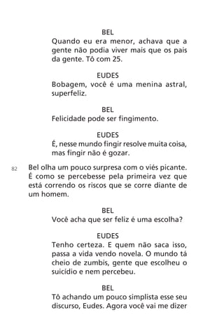 BEL
Quando eu era menor, achava que a
gente não podia viver mais que os pais
da gente. Tô com 25.
EUDES
Bobagem, você é uma menina astral,
superfeliz.
BEL
Felicidade pode ser fingimento.
EUDES
É, nesse mundo fingir resolve muita coisa,
mas fingir não é gozar.
Bel olha um pouco surpresa com o viés picante.
É como se percebesse pela primeira vez que
está correndo os riscos que se corre diante de
um homem.
BEL
Você acha que ser feliz é uma escolha?
EUDES
Tenho certeza. E quem não saca isso,
passa a vida vendo novela. O mundo tá
cheio de zumbis, gente que escolheu o
suicídio e nem percebeu.
BEL
Tô achando um pouco simplista esse seu
discurso, Eudes. Agora você vai me dizer
82
Chega de Saudade miolo.indd 82 30/6/2008 17:01:15
 