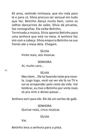 65 anos, vestindo minissaia, que ela roda para
lá e para cá. Sílvia procura ser sensual em tudo
que faz. Betinho dança muito bem, como os
velhos dançarinos do salão. Sílvia dá piruetas,
faz coreografias. Ela exibe Betinho.
Terminada a música, Silvia aponta Betinho para
uma senhora que está na mesa. A senhora faz
sim com a cabeça. Sílvia empurra Betinho na sua
frente até a mesa dela. Chegam.
SÍLVIA
Vinte reais, seis músicas.
SENHORA
Ai, muito caro...
SÍLVIA
Meu bem... Ele tá fazendo teste pra nove-
la. Logo logo, você vai ver ele lá na TV e
vai se arrepender pelo resto da vida. Vai
lembrar, eu tive o Betinho por vinte reais
só pra mim e deixei passar...
Senhora sorri para ele. Ele dá um sorriso de galã.
SENHORA
Quinze reais, cinco músicas.
SÍLVIA
Vai.
Betinho leva a senhora para a pista.
84
Chega de Saudade miolo.indd 84 30/6/2008 17:01:16
 