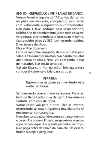 SEQ. 30 – CREPÚSCULO / INT. / SALÃO DE DANÇA
Vemos Ferreira, aquele de 140 quilos, dançando
na pista em vôo solo, rodopiando pelo salão
com velocidade e equilíbrio surpreendentes.
Não pára. É leve, rodopia pelo salão sozinho,
exibindo-se declaradamente. Abre toda a sua en-
vergadura, estendendo seus braços ao máximo,
faz seguidos giros de 360° com grande rapidez.
Diverte-se e dá show.
Elza e Nice observam.
Ferreira caminha dançando, dando piruetas pelo
salão. Leva uma flor na mão. Vai dando piruetas
até a mesa de Elza e Nice. Vai com estilo, olhar
de matador. Elas estão sentadas.
Vai até Elza com flor na mão. Entrega a rosa
coreograficamente e fala para as duas:
FERREIRA
Espero que estejam se divertindo esta
noite, senhoras.
Sai dançando com a maior categoria. Passa ao
lado de Bel e Eudes, que dançam. Elza observa
sentada, com cara de boba.
Vários casais vão para a pista. Elza se levanta,
oferecendo-se, mas ninguém a tira. Ela senta-se
novamente, constrangida.
Niceobserva-a,batucandonamesaedançandocom
o corpo. Ela observa Ernesto se aproximar com seu
copo de conhaque. Ele aponta pedindo um drops.
Nice pega antes de Elza e dá para ele. Ele desem-
brulha o drops e pergunta:
85
Chega de Saudade miolo.indd 85 30/6/2008 17:01:16
 