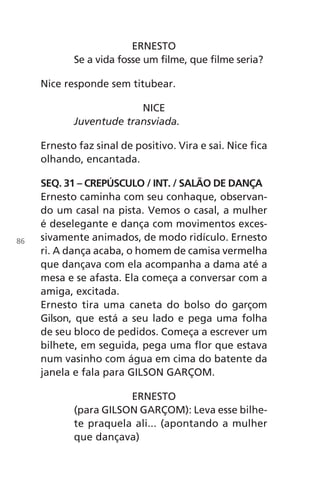 ERNESTO
Se a vida fosse um filme, que filme seria?
Nice responde sem titubear.
NICE
Juventude transviada.
Ernesto faz sinal de positivo. Vira e sai. Nice fica
olhando, encantada.
SEQ. 31 – CREPÚSCULO / INT. / SALÃO DE DANÇA
Ernesto caminha com seu conhaque, observan-
do um casal na pista. Vemos o casal, a mulher
é deselegante e dança com movimentos exces-
sivamente animados, de modo ridículo. Ernesto
ri. A dança acaba, o homem de camisa vermelha
que dançava com ela acompanha a dama até a
mesa e se afasta. Ela começa a conversar com a
amiga, excitada.
Ernesto tira uma caneta do bolso do garçom
Gilson, que está a seu lado e pega uma folha
de seu bloco de pedidos. Começa a escrever um
bilhete, em seguida, pega uma flor que estava
num vasinho com água em cima do batente da
janela e fala para GILSON GARÇOM.
ERNESTO
(para GILSON GARÇOM): Leva esse bilhe-
te praquela ali... (apontando a mulher
que dançava)
86
Chega de Saudade miolo.indd 86 30/6/2008 17:01:16
 