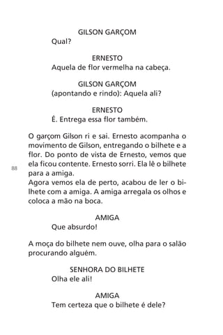 GILSON GARÇOM
Qual?
ERNESTO
Aquela de flor vermelha na cabeça.
GILSON GARÇOM
(apontando e rindo): Aquela ali?
ERNESTO
É. Entrega essa flor também.
O garçom Gilson ri e sai. Ernesto acompanha o
movimento de Gilson, entregando o bilhete e a
flor. Do ponto de vista de Ernesto, vemos que
ela ficou contente. Ernesto sorri. Ela lê o bilhete
para a amiga.
Agora vemos ela de perto, acabou de ler o bi-
lhete com a amiga. A amiga arregala os olhos e
coloca a mão na boca.
AMIGA
Que absurdo!
A moça do bilhete nem ouve, olha para o salão
procurando alguém.
SENHORA DO BILHETE
Olha ele ali!
AMIGA
Tem certeza que o bilhete é dele?
88
Chega de Saudade miolo.indd 88 30/6/2008 17:01:24
 