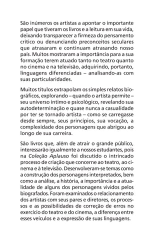 São inúmeros os artistas a apontar o importante
papel que tiveram os livros e a leitura em sua vida,
deixando transparecer a firmeza do pensamento
crítico ou denunciando preconceitos seculares
que atrasaram e continuam atrasando nosso
país. Muitos mostraram a importância para a sua
formação terem atuado tanto no teatro quanto
no cinema e na televisão, adquirindo, portanto,
linguagens diferenciadas – analisando-as com
suas particularidades.
Muitos títulos extrapolam os simples relatos bio-
gráficos, explorando – quando o artista permite –
seu universo íntimo e psicológico, revelando sua
autodeterminação e quase nunca a casualidade
por ter se tornado artista – como se carregasse
desde sempre, seus princípios, sua vocação, a
complexidade dos personagens que abrigou ao
longo de sua carreira.
São livros que, além de atrair o grande público,
interessarão igualmente a nossos estudantes, pois
na Coleção Aplauso foi discutido o intrincado
processo de criação que concerne ao teatro, ao ci-
nema e à televisão. Desenvolveram-se temas como
a construção dos personagens interpretados, bem
como a análise, a história, a importância e a atua-
lidade de alguns dos personagens vividos pelos
biografados. Foram examinados o relacionamento
dos artistas com seus pares e diretores, os proces-
sos e as possibilidades de correção de erros no
exercício do teatro e do cinema, a diferença entre
esses veículos e a expressão de suas linguagens.
Chega de Saudade miolo.indd 8 30/6/2008 17:00:16
 