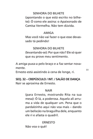 SENHORA DO BILHETE
(apontando o que está escrito no bilhe-
te): Ó como ele assina: o Apaixonado de
Camisa Vermelha. Não tem dúvida.
AMIGA
Mas você não vai fazer o que esse devas-
sado tá pedindo!
SENHORA DO BILHETE
(levantando-se): Por que não? Ele só quer
que eu prove meu sentimento.
A amiga puxa-a pelo braço e a faz sentar nova-
mente.
Ernesto está assistindo à cena de longe, ri.
SEQ. 32 – CREPÚSCULO / INT. / SALÃO DE DANÇA
Nair se aproxima de Ernesto.
NAIR
(para Ernesto, mostrando Rita na sua
mesa): Ó lá, a poderosa. Aquela ali arru-
ma a vida de qualquer um. Pena que o
pardalzinho aqui não voa mais – dando
um beliscão na braguilha dele, enquanto
ele ri e afasta o quadril.
ERNESTO
Não voa o quê!
89
Chega de Saudade miolo.indd 89 30/6/2008 17:01:25
 