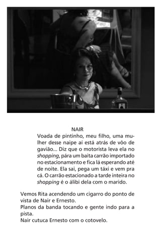 NAIR
Voada de pintinho, meu filho, uma mu-
lher desse naipe aí está atrás de vôo de
gavião... Diz que o motorista leva ela no
shopping, pára um baita carrão importado
no estacionamento e fica lá esperando até
de noite. Ela sai, pega um táxi e vem pra
cá. O carrão estacionado a tarde inteira no
shopping é o álibi dela com o marido.
Vemos Rita acendendo um cigarro do ponto de
vista de Nair e Ernesto.
Planos da banda tocando e gente indo para a
pista.
Nair cutuca Ernesto com o cotovelo.
Chega de Saudade miolo.indd 90 30/6/2008 17:01:25
 