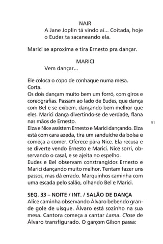 NAIR
A Jane Joplin tá vindo aí... Coitada, hoje
o Eudes ta sacaneando ela.
Marici se aproxima e tira Ernesto pra dançar.
MARICI
Vem dançar...
Ele coloca o copo de conhaque numa mesa.
Corta.
Os dois dançam muito bem um forró, com giros e
coreografias. Passam ao lado de Eudes, que dança
com Bel e se exibem, dançando bem melhor que
eles. Marici dança divertindo-se de verdade, flana
nas mãos de Ernesto.
ElzaeNiceassistemErnestoeMaricidançando.Elza
está com cara azeda, tira um sanduíche da bolsa e
começa a comer. Oferece para Nice. Ela recusa e
se diverte vendo Ernesto e Marici. Nice sorri, ob-
servando o casal, e se ajeita no espelho.
Eudes e Bel observam constrangidos Ernesto e
Marici dançando muito melhor. Tentam fazer uns
passos, mas dá errado. Marquinhos caminha com
uma escada pelo salão, olhando Bel e Marici.
SEQ. 33 – NOITE / INT. / SALÃO DE DANÇA
Alice caminha observando Álvaro bebendo gran-
de gole de uísque. Álvaro está sozinho na sua
mesa. Cantora começa a cantar Lama. Close de
Álvaro transfigurado. O garçom Gilson passa:
91
Chega de Saudade miolo.indd 91 30/6/2008 17:01:27
 