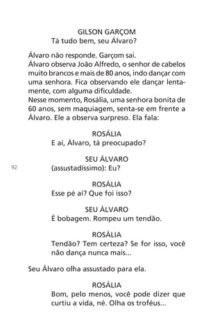 GILSON GARÇOM
Tá tudo bem, seu Álvaro?
Álvaro não responde. Garçom sai.
Álvaro observa João Alfredo, o senhor de cabelos
muito brancos e mais de 80 anos, indo dançar com
uma senhora. Fica observando ele dançar lenta-
mente, com alguma dificuldade.
Nesse momento, Rosália, uma senhora bonita de
60 anos, sem maquiagem, senta-se em frente a
Álvaro. Ele a observa surpreso. Ela fala:
ROSÁLIA
E aí, Álvaro, tá preocupado?
SEU ÁLVARO
(assustadíssimo): Eu?
ROSÁLIA
Esse pé aí? Que foi isso?
SEU ÁLVARO
É bobagem. Rompeu um tendão.
ROSÁLIA
Tendão? Tem certeza? Se for isso, você
não dança nunca mais...
Seu Álvaro olha assustado para ela.
ROSÁLIA
Bom, pelo menos, você pode dizer que
curtiu a vida, né. Olha os troféus...
92
Chega de Saudade miolo.indd 92 30/6/2008 17:01:27
 