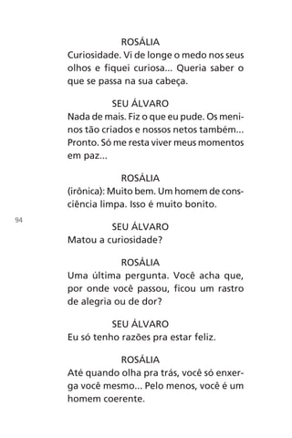 ROSÁLIA
Curiosidade. Vi de longe o medo nos seus
olhos e fiquei curiosa... Queria saber o
que se passa na sua cabeça.
SEU ÁLVARO
Nada de mais. Fiz o que eu pude. Os meni-
nos tão criados e nossos netos também...
Pronto. Só me resta viver meus momentos
em paz...
ROSÁLIA
(irônica): Muito bem. Um homem de cons-
ciência limpa. Isso é muito bonito.
SEU ÁLVARO
Matou a curiosidade?
ROSÁLIA
Uma última pergunta. Você acha que,
por onde você passou, ficou um rastro
de alegria ou de dor?
SEU ÁLVARO
Eu só tenho razões pra estar feliz.
ROSÁLIA
Até quando olha pra trás, você só enxer-
ga você mesmo... Pelo menos, você é um
homem coerente.
94
Chega de Saudade miolo.indd 94 30/6/2008 17:01:27
 