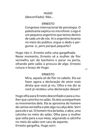 HUGO
(desconfiado): Não...
ERNESTO
Congresso internacional de psicologia. O
palestrante explica no microfone: o ego é
um pequeno argentino que temos dentro
de cada um de nós. Aí o argentino levanta
no meio do público, ergue o dedo e per-
gunta: si, pero porqué pequeño?
Hugo não ri. Ernesto solta uma gargalhada.
Nesse momento, Ernesto vê a mulher de flor
vermelha sair do banheiro e parar na porta,
olhando pelo salão à procura de algo. Ernesto
cutuca o braço de Hugo:
ERNESTO
Mira, aquela ali de flor no cabelo. Ela vai
fazer agora a declaração de amor mais
direta que você já viu. Olha e me diz se
você já recebeu uma declaração dessas?
Hugo olha para Ernesto desconfiado e para a mu-
lher que caminha no salão. Os dois acompanham
os movimentos dela. Ela se aproxima do homem
de camisa vermelha e põe algo na calça dele. Sorri
para ele e sai. O homem tira do bolso, e abre, uma
calcinha no meio do salão. Olha para a mulher
que volta para a sua mesa, segurando a calcinha
no meio do salão com cara de espanto.
Ernesto gargalha, Hugo sorri.
97
Chega de Saudade miolo.indd 97 30/6/2008 17:01:27
 