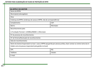DA RPPN E DO GESTOR
Nome da RPPN:
Município(s) abrangido(s):
Área:
Endereço da RPPN: (endereço de acesso à RPPN, não de correspondência)
Complemento: CEP:
Bairro: Município:
Reconhecimento pela:
( ) Fundação Florestal ( )ICMBio/IBAMA ( ) Município
N° do processo de reconhecimento:
N° da Portaria/Resolução de reconhecimento:
Data de reconhecimento:
Nome do Gestor/responsável no local: (caso a RPPN seja gerida por pessoa jurídica, fazer constar os nomes tanto da en-
tidade como da pessoa responsável pela gestão no local)
CPF: RG:
Telefone: Celular:
E-mail:
10
ROTEIRO PARA ELABORAÇÃO DE PLANO DE PROTEÇÃO DE RPPN
 
